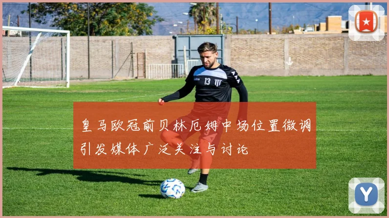 皇马欧冠前贝林厄姆中场位置微调引发媒体广泛关注与讨论