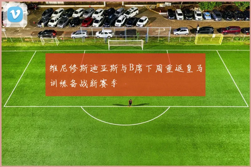 维尼修斯迪亚斯与B席下周重返皇马训练备战新赛季