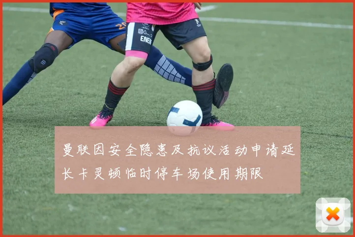曼联因安全隐患及抗议活动申请延长卡灵顿临时停车场使用期限