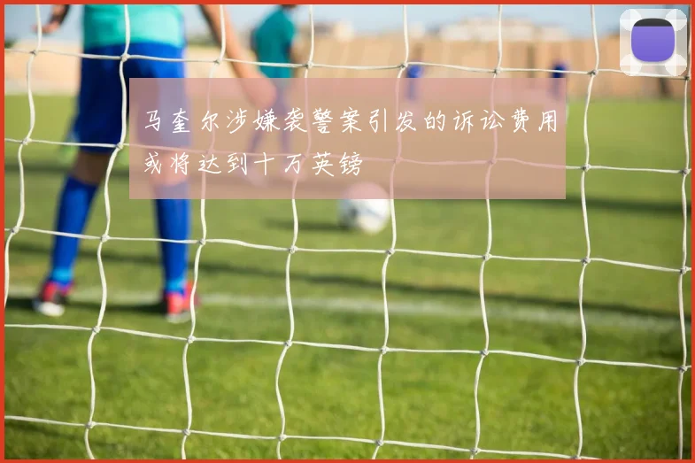 马奎尔涉嫌袭警案引发的诉讼费用或将达到十万英镑