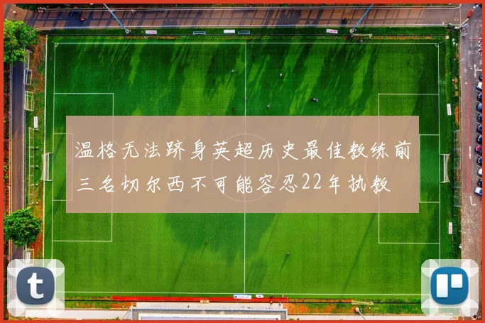 温格无法跻身英超历史最佳教练前三名切尔西不可能容忍22年执教