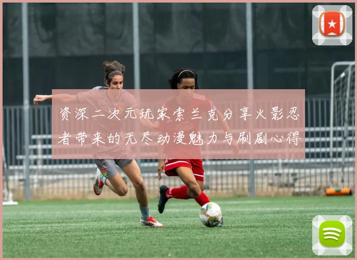 资深二次元玩家索兰克分享火影忍者带来的无尽动漫魅力与刷剧心得