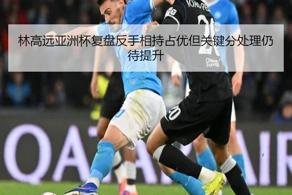 林高远亚洲杯复盘反手相持占优但关键分处理仍待提升