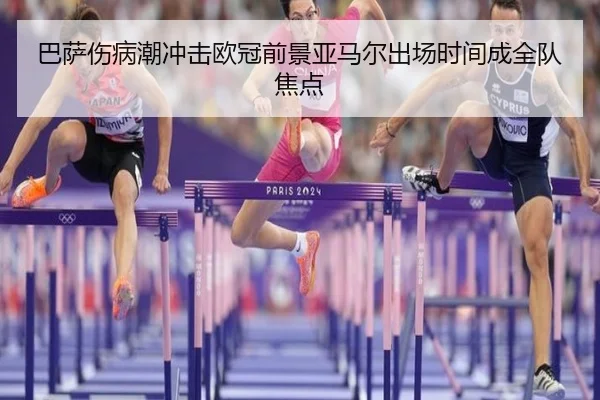 巴萨伤病潮冲击欧冠前景亚马尔出场时间成全队焦点
